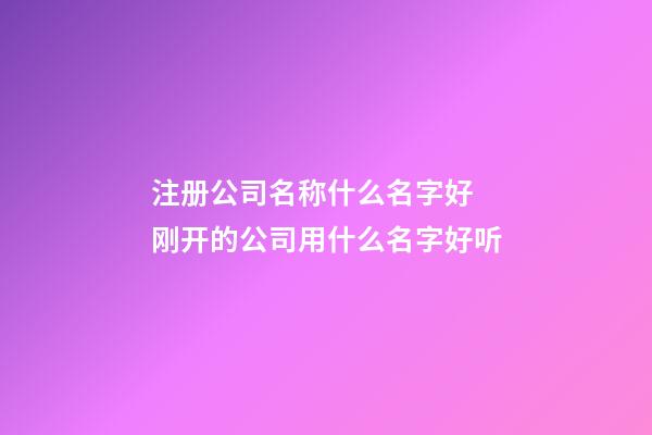 注册公司名称什么名字好 刚开的公司用什么名字好听